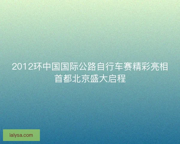 2012环中国国际公路自行车赛精彩亮相首都北京盛大启程