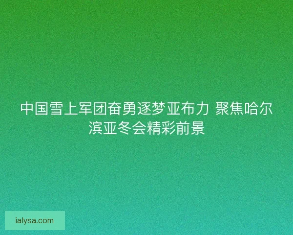 中国雪上军团奋勇逐梦亚布力 聚焦哈尔滨亚冬会精彩前景