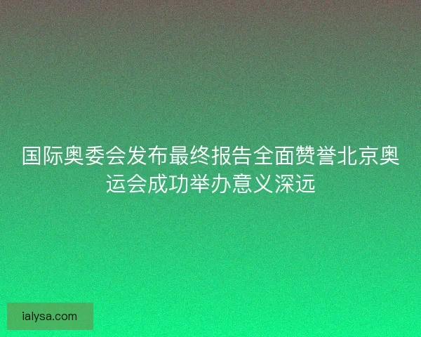 国际奥委会发布最终报告全面赞誉北京奥运会成功举办意义深远 国际奥委会发布最终报告全面赞誉北京奥运会成功举办意义深远