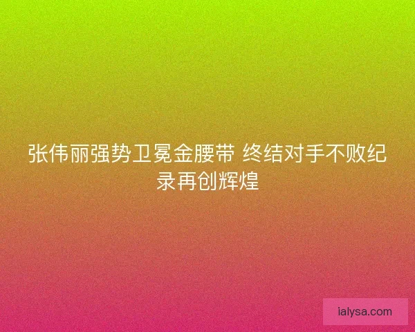 张伟丽强势卫冕金腰带 终结对手不败纪录再创辉煌