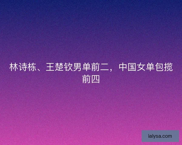 林诗栋、王楚钦男单前二，中国女单包揽前四