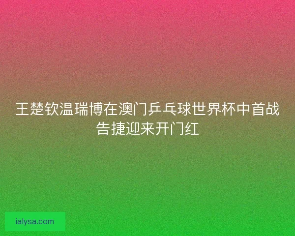王楚钦温瑞博在澳门乒乓球世界杯中首战告捷迎来开门红