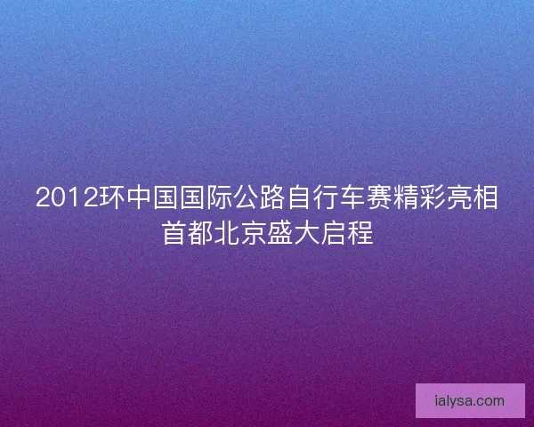2012环中国国际公路自行车赛精彩亮相首都北京盛大启程 2012环中国国际公路自行车赛精彩亮相首都北京盛大启程