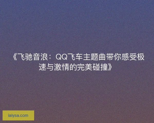 《飞驰音浪：QQ飞车主题曲带你感受极速与激情的完美碰撞》