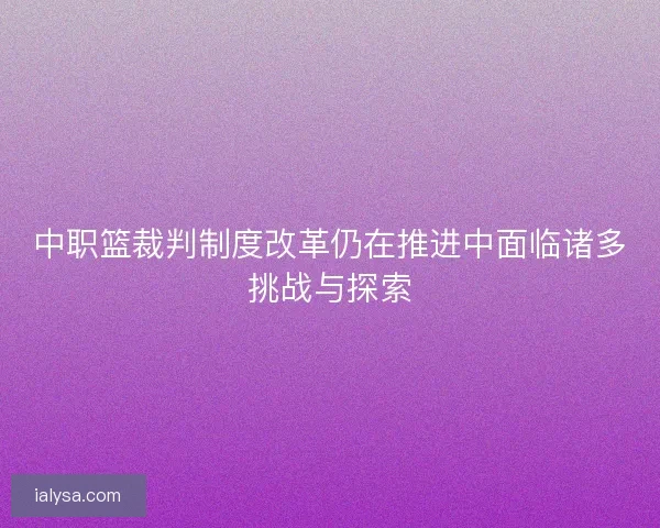 中职篮裁判制度改革仍在推进中面临诸多挑战与探索 中职篮裁判制度改革仍在推进中面临诸多挑战与探索