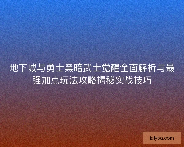 地下城与勇士黑暗武士觉醒全面解析与最强加点玩法攻略揭秘实战技巧