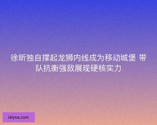 徐昕独自撑起龙狮内线成为移动城堡 带队抗衡强敌展现硬核实力