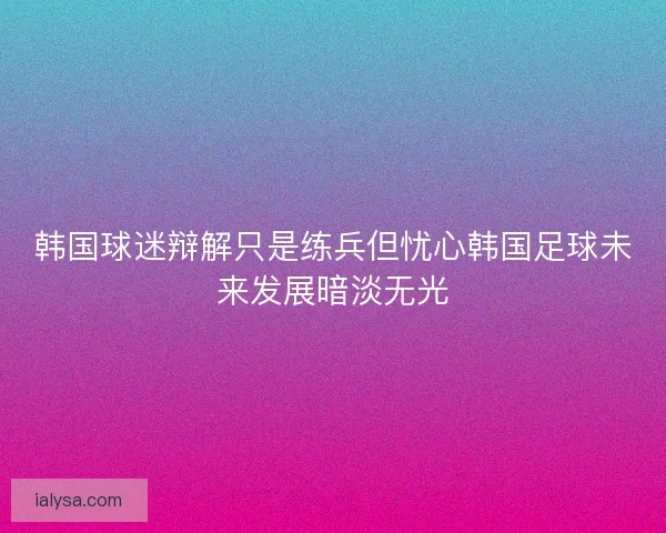 韩国球迷辩解只是练兵但忧心韩国足球未来发展暗淡无光