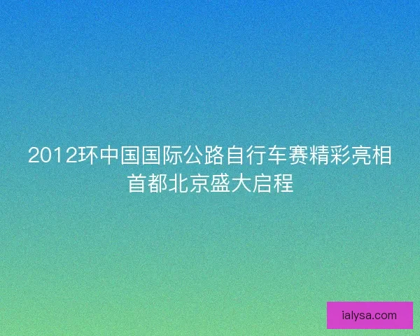 2012环中国国际公路自行车赛精彩亮相首都北京盛大启程 2012环中国国际公路自行车赛精彩亮相首都北京盛大启程