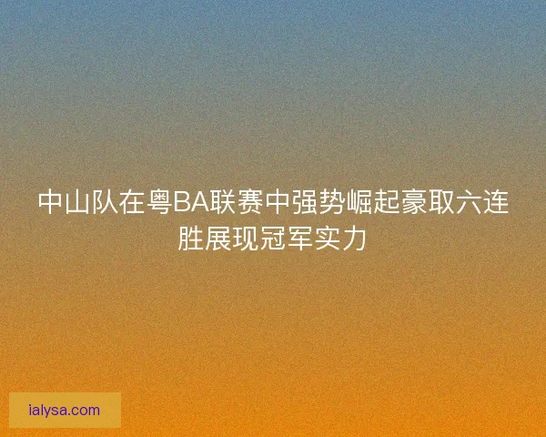 中山队在粤BA联赛中强势崛起豪取六连胜展现冠军实力 中山队在粤BA联赛中强势崛起豪取六连胜展现冠军实力