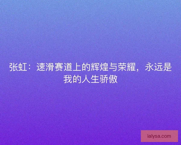 张虹：速滑赛道上的辉煌与荣耀，永远是我的人生骄傲