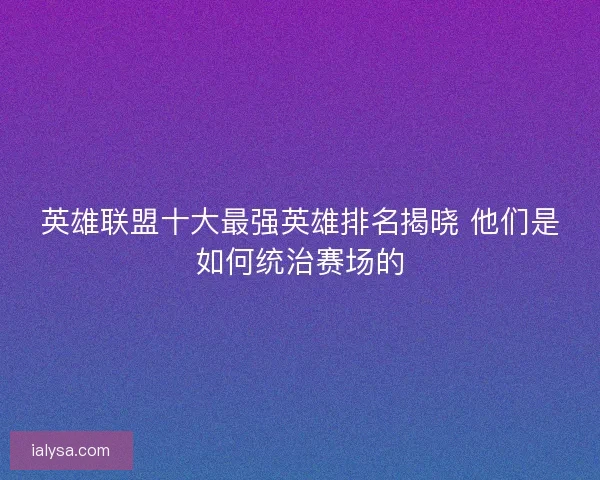 英雄联盟十大最强英雄排名揭晓 他们是如何统治赛场的