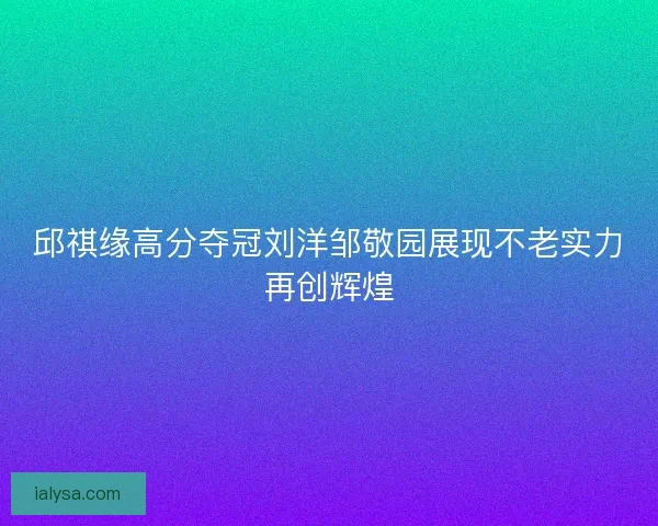 邱祺缘高分夺冠刘洋邹敬园展现不老实力再创辉煌 邱祺缘高分夺冠刘洋邹敬园展现不老实力再创辉煌