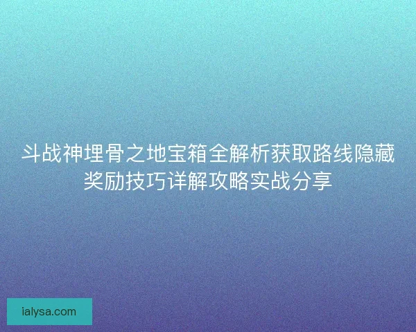 斗战神埋骨之地宝箱全解析获取路线隐藏奖励技巧详解攻略实战分享 斗战神埋骨之地宝箱全解析获取路线隐藏奖励技巧详解攻略实战分享